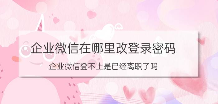 企业微信在哪里改登录密码 企业微信登不上是已经离职了吗？